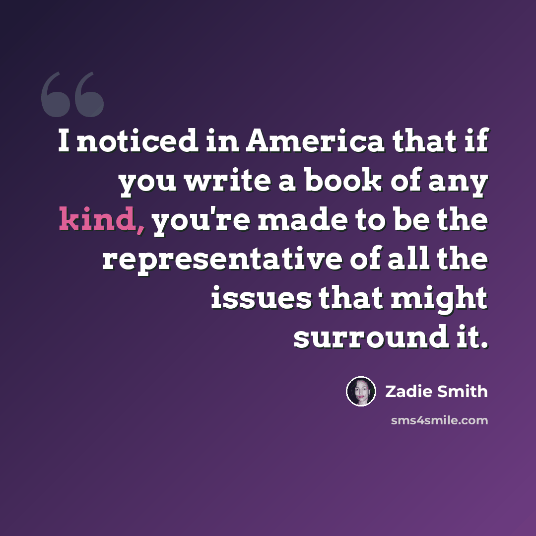 “I noticed in America that if you write a book of any kind, you're made to be the representative of all the issues that might surround it.” quote by Zadie Smith