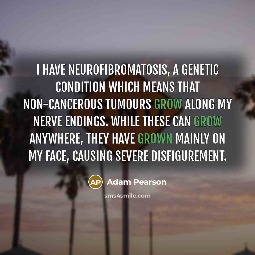 “I have neurofibromatosis, a genetic condition which means that non-cancerous tumours grow along my nerve endings. While these can grow anywhere, they have grown mainly on my face, causing severe disfigurement.” quote by Adam Pearson