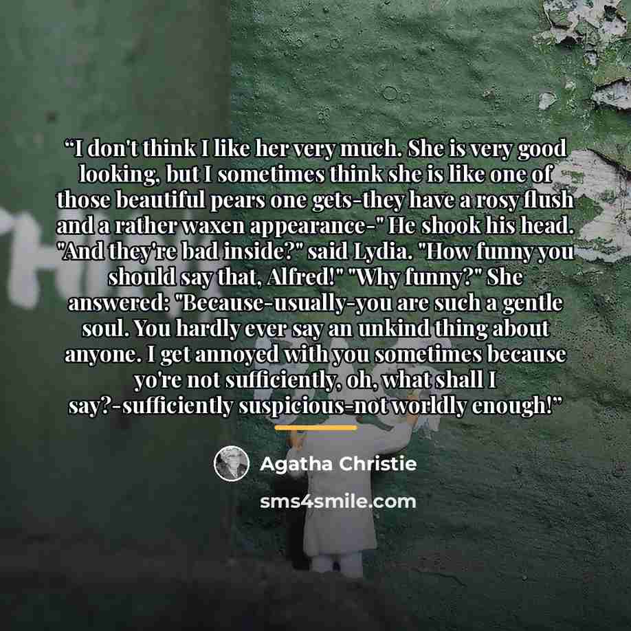 “I don't think I like her very much. She is very good looking, but I sometimes think she is like one of those beautiful pears one gets-they have a rosy flush and a rather waxen appearance-" He shook his head. "And they're bad inside?" said Lydia. "How funny you should say that, Alfred!" "Why…” quote by Agatha Christie