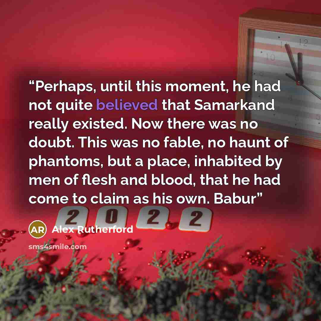 “Perhaps, until this moment, he had not quite believed that Samarkand really existed. Now there was no doubt. This was no fable, no haunt of phantoms, but a place, inhabited by men of flesh and blood, that he had come to claim as his own. Babur” quote by Alex Rutherford