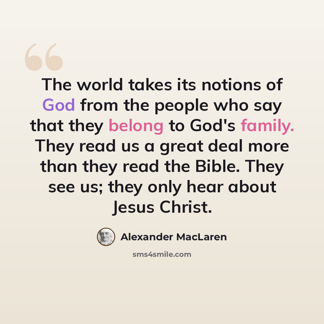 “The world takes its notions of God from the people who say that they belong to God's family. They read us a great deal more than they read the Bible. They see us; they only hear about Jesus Christ.” quote by Alexander MacLaren
