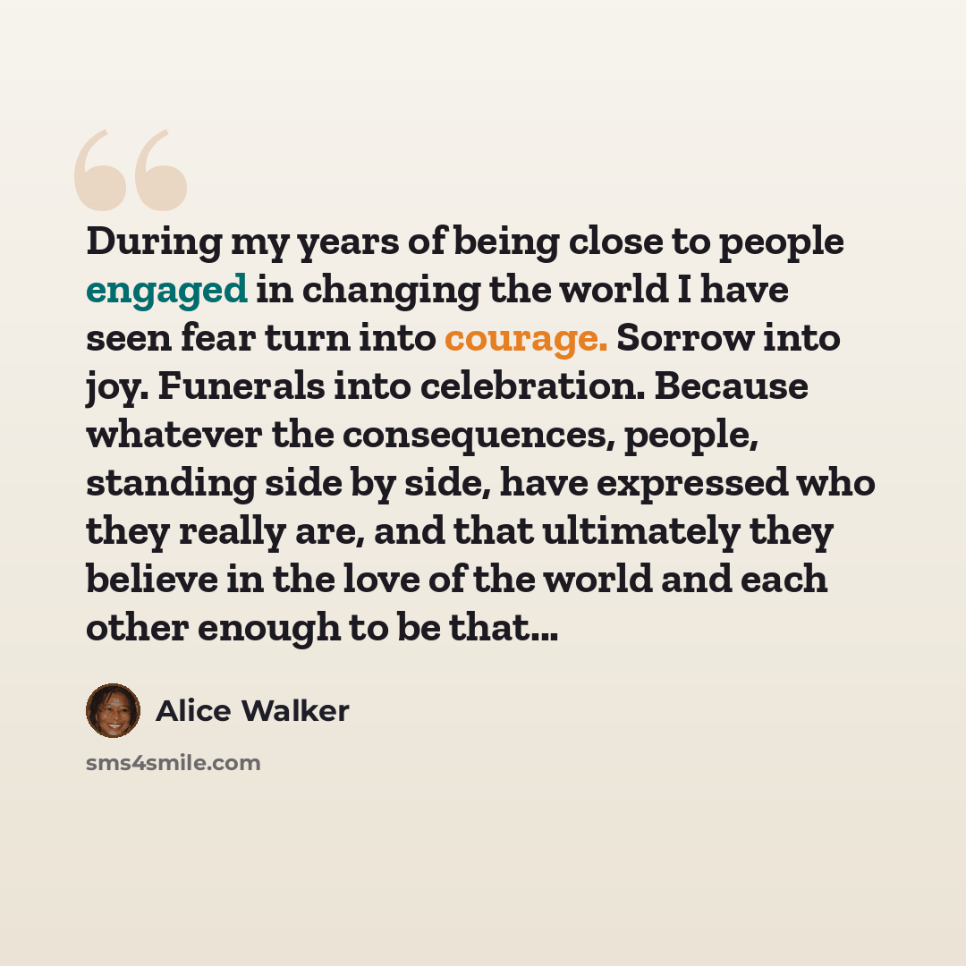 “During my years of being close to people engaged in changing the world I have seen fear turn into courage. Sorrow into joy. Funerals into celebration. Because whatever the consequences, people, standing side by side, have expressed who they really are, and that ultimately they believe in the love…” quote by Alice Walker
