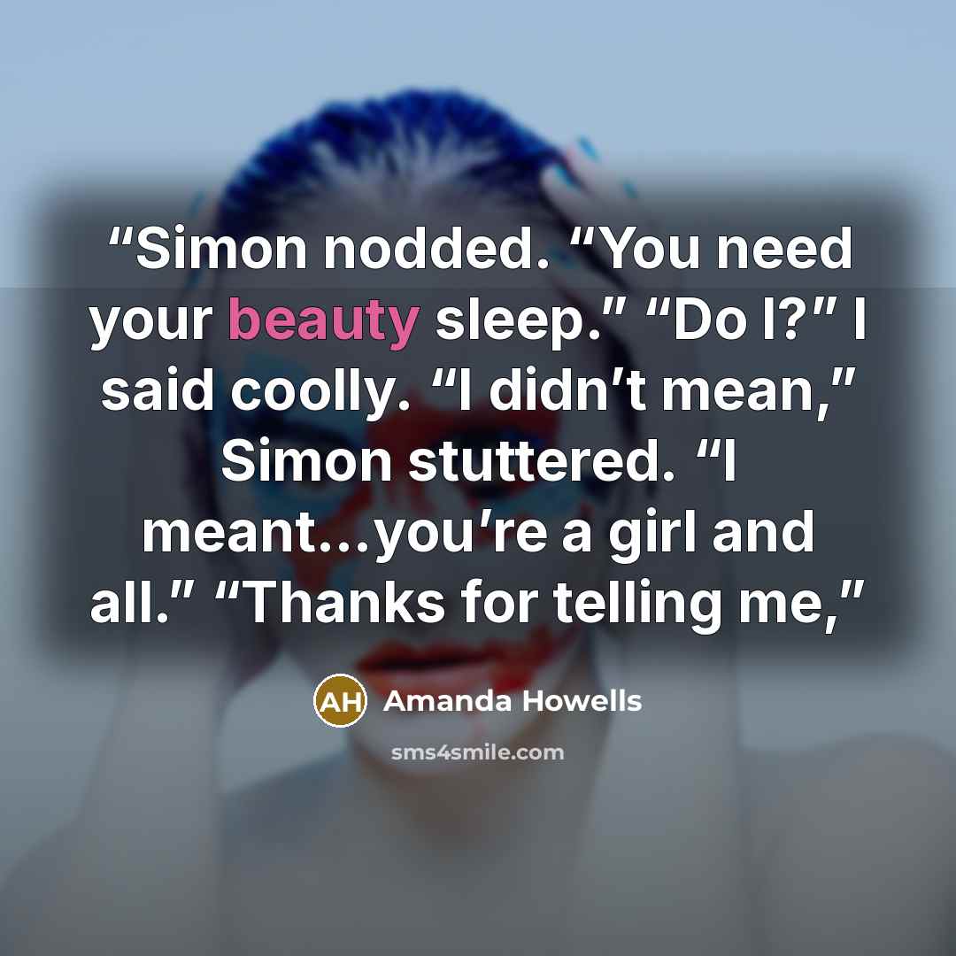 “Simon nodded. “You need your beauty sleep.” “Do I?” I said coolly. “I didn’t mean,” Simon stuttered. “I meant…you’re a girl and all.” “Thanks for telling me,” quote by Amanda Howells