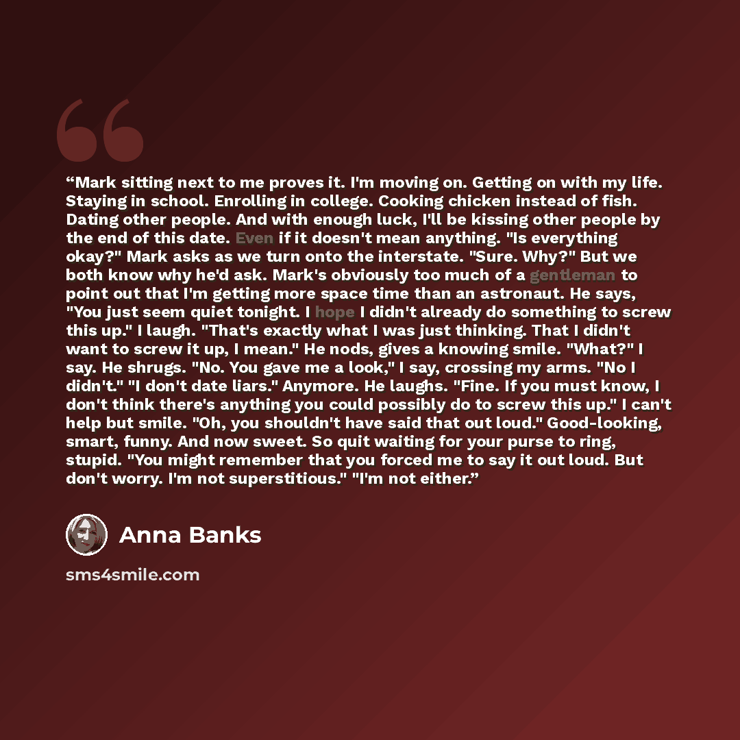 “Mark sitting next to me proves it. I'm moving on. Getting on with my life. Staying in school. Enrolling in college. Cooking chicken instead of fish. Dating other people. And with enough luck, I'll be kissing other people by the end of this date. Even if it doesn't mean anything. "Is everything…” quote by Anna Banks