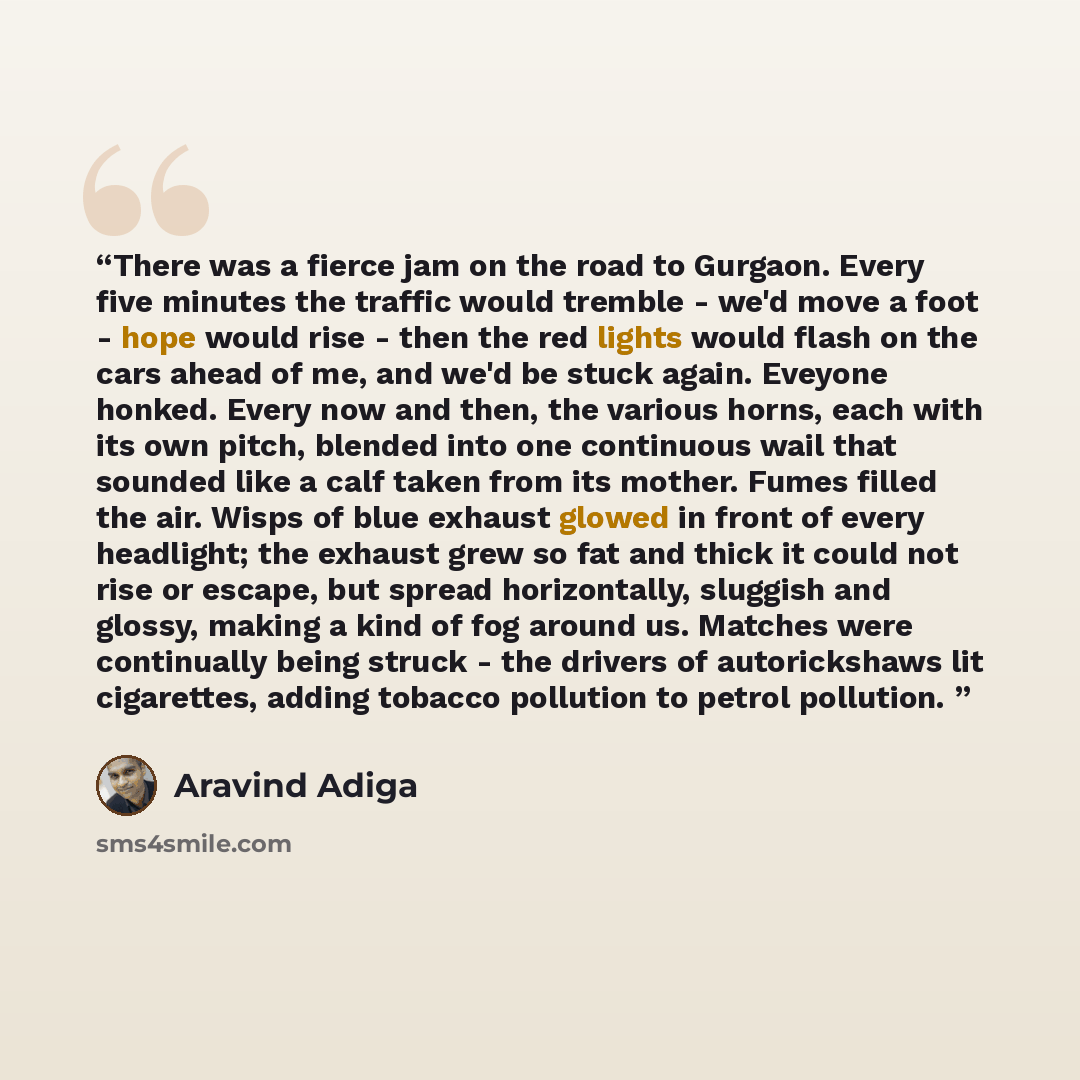 “There was a fierce jam on the road to Gurgaon. Every five minutes the traffic would tremble - we'd move a foot - hope would rise - then the red lights would flash on the cars ahead of me, and we'd be stuck again. Eveyone honked. Every now and then, the various horns, each with its own pitch…” quote by Aravind Adiga