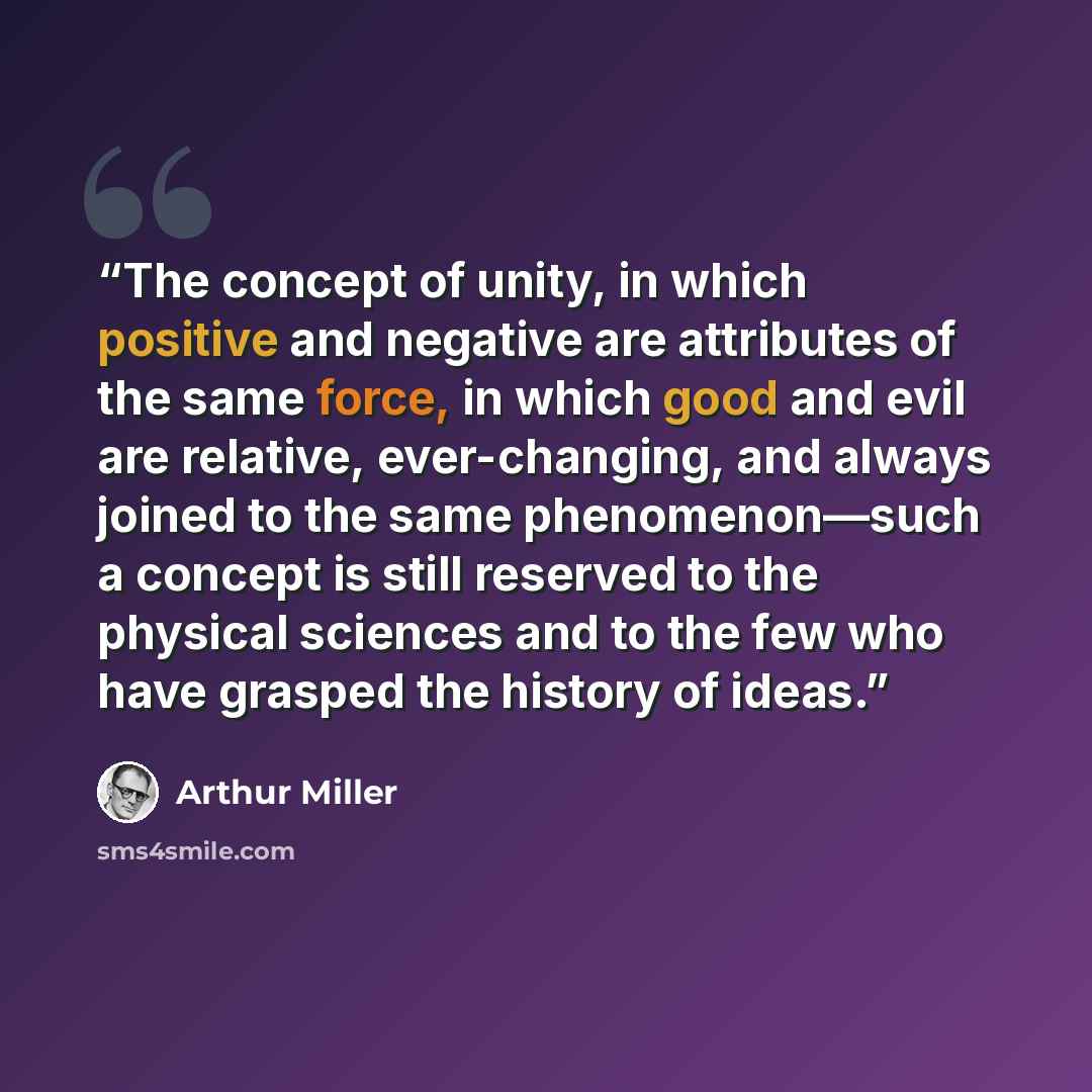“The concept of unity, in which positive and negative are attributes of the same force, in which good and evil are relative, ever-changing, and always joined to the same phenomenon—such a concept is still reserved to the physical sciences and to the few who have grasped the history of ideas.” quote by Arthur Miller