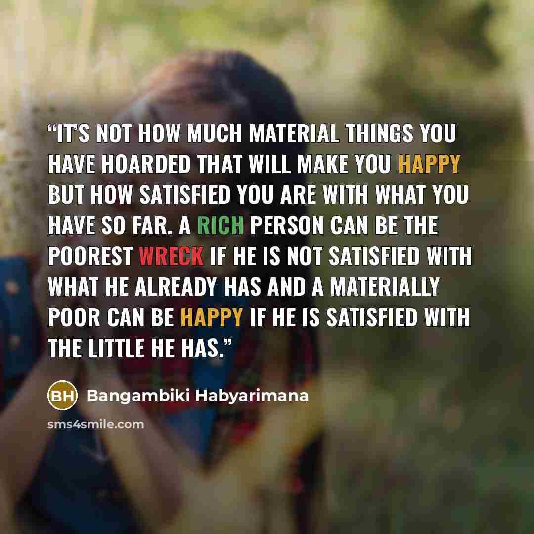 “It’s not how much material things you have hoarded that will make you happy but how satisfied you are with what you have so far. A rich person can be the poorest wreck if he is not satisfied with what he already has and a materially poor can be happy if he is satisfied with the little he has.” quote by Bangambiki Habyarimana