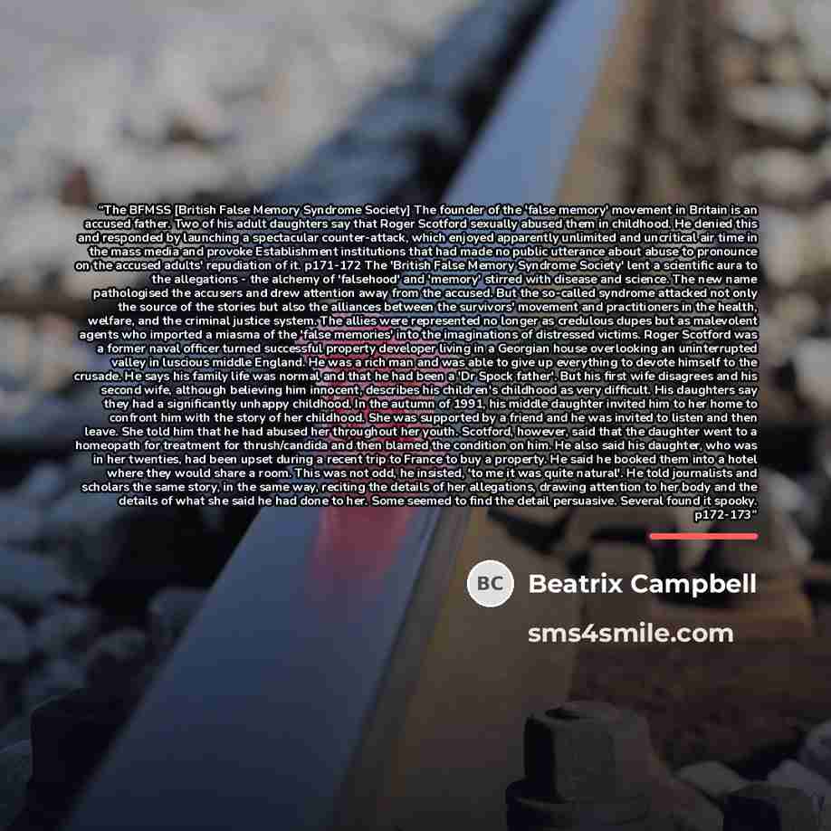“The BFMSS [British False Memory Syndrome Society] The founder of the 'false memory' movement in Britain is an accused father. Two of his adult daughters say that Roger Scotford sexually abused them in childhood. He denied this and responded by launching a spectacular counter-attack, which enjoyed…” quote by Beatrix Campbell