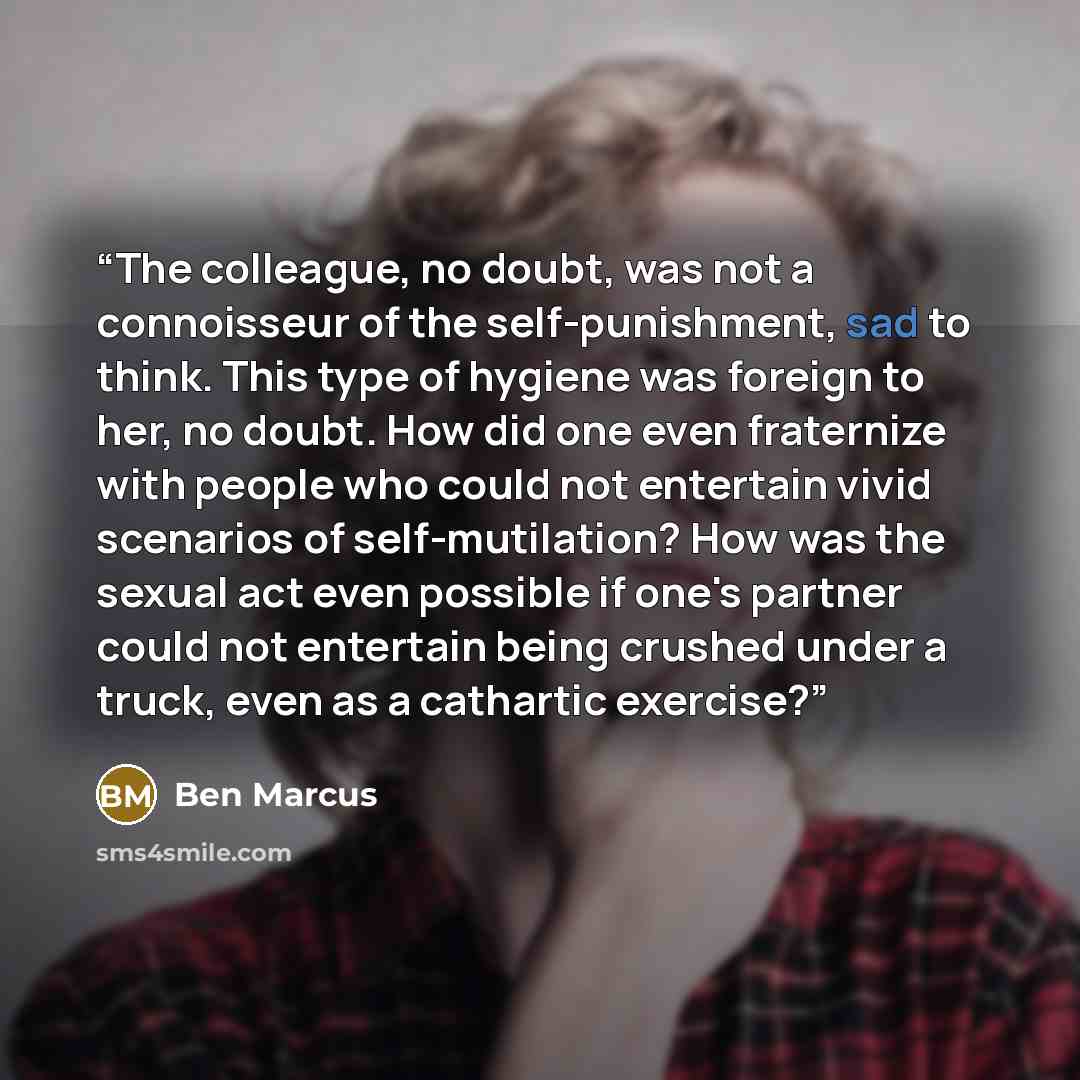 “The colleague, no doubt, was not a connoisseur of the self-punishment, sad to think. This type of hygiene was foreign to her, no doubt. How did one even fraternize with people who could not entertain vivid scenarios of self-mutilation? How was the sexual act even possible if one's partner could…” quote by Ben Marcus