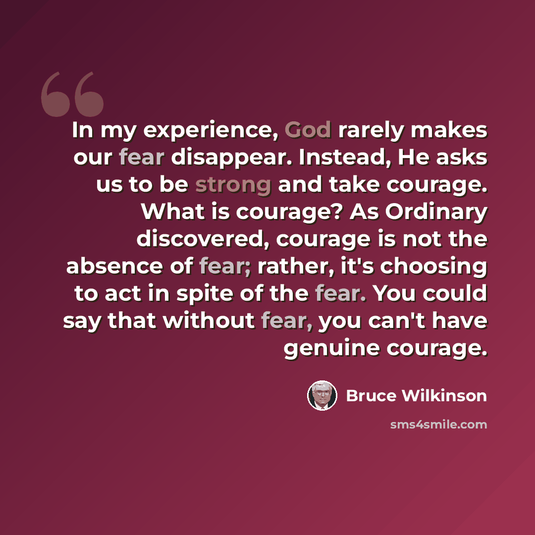 “In my experience, God rarely makes our fear disappear. Instead, He asks us to be strong and take courage. What is courage? As Ordinary discovered, courage is not the absence of fear; rather, it's choosing to act in spite of the fear. You could say that without fear, you can't have genuine courage.” quote by Bruce Wilkinson