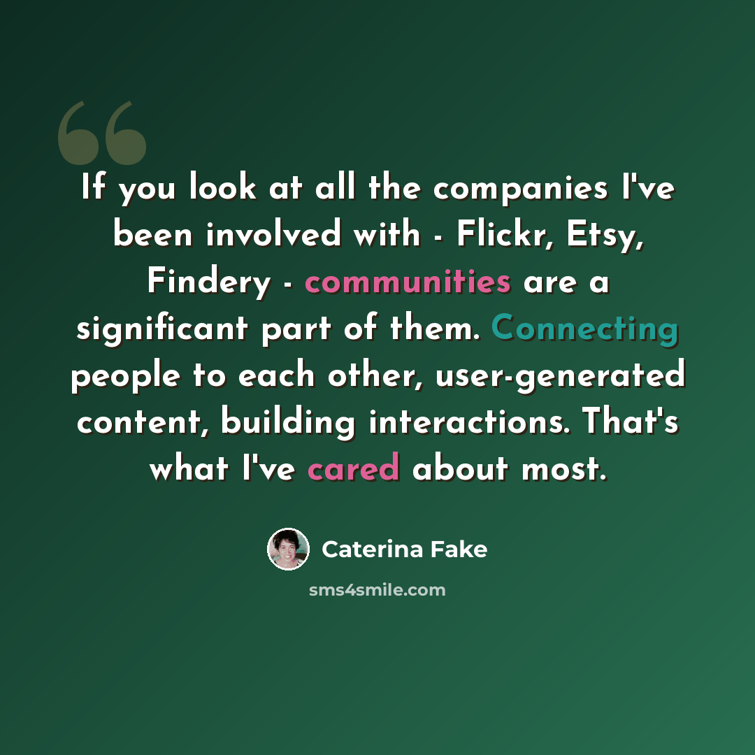 “If you look at all the companies I've been involved with - Flickr, Etsy, Findery - communities are a significant part of them. Connecting people to each other, user-generated content, building interactions. That's what I've cared about most.” quote by Caterina Fake