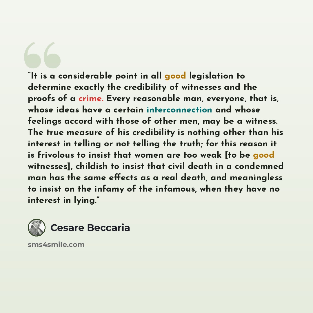 “It is a considerable point in all good legislation to determine exactly the credibility of witnesses and the proofs of a crime. Every reasonable man, everyone, that is, whose ideas have a certain interconnection and whose feelings accord with those of other men, may be a witness. The true measure…” quote by Cesare Beccaria