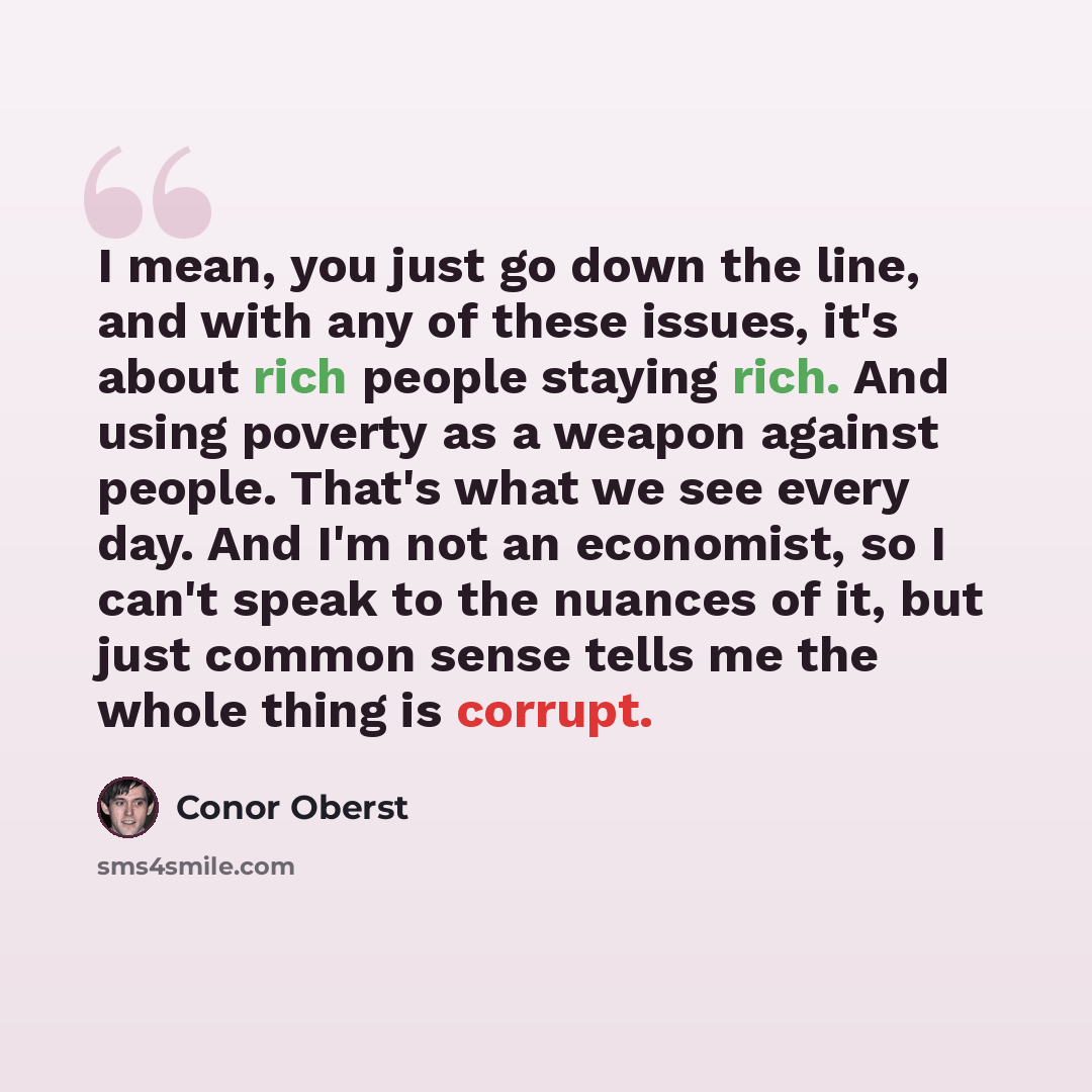 “I mean, you just go down the line, and with any of these issues, it's about rich people staying rich. And using poverty as a weapon against people. That's what we see every day. And I'm not an economist, so I can't speak to the nuances of it, but just common sense tells me the whole thing is…” quote by Conor Oberst