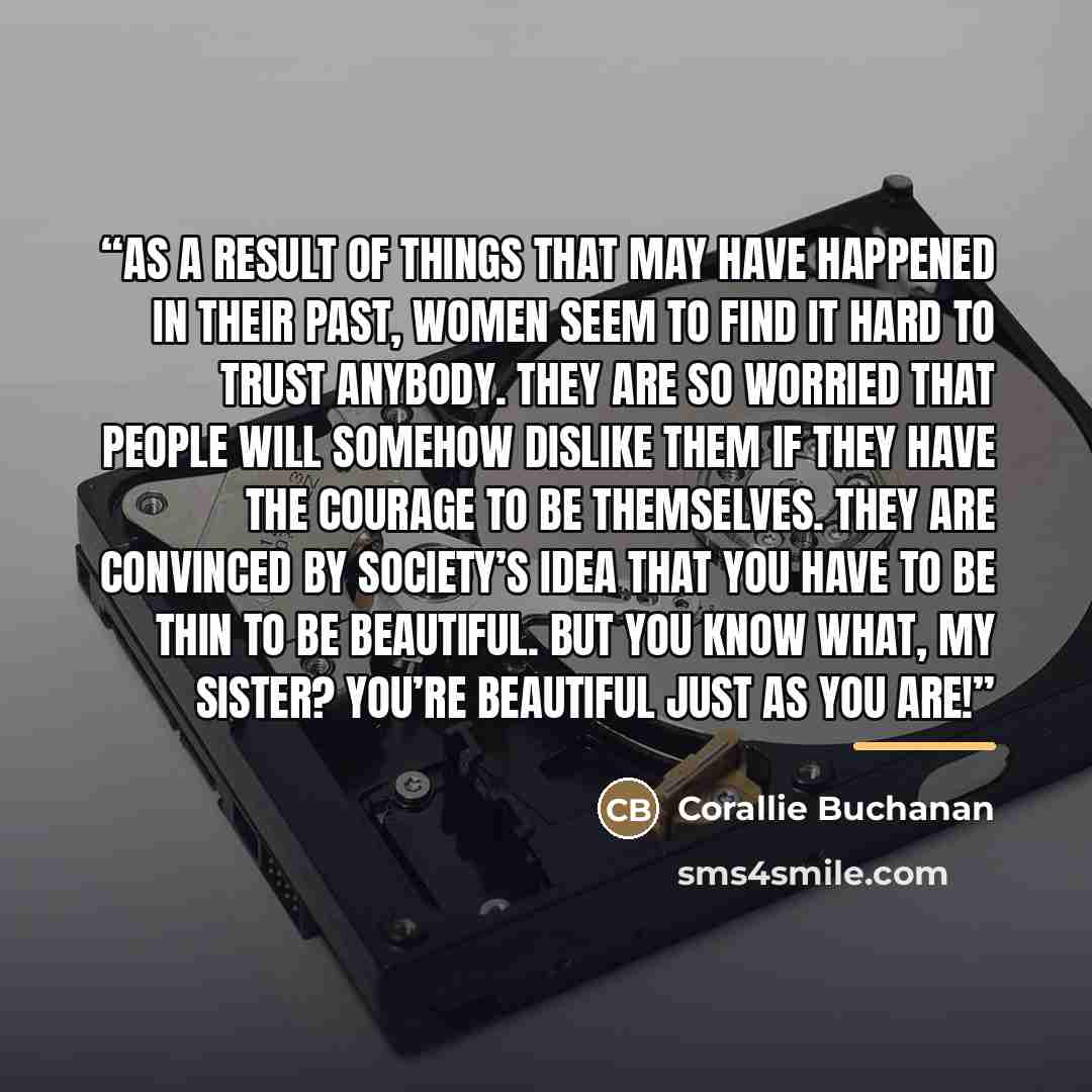 “As a result of things that may have happened in their past, women seem to find it hard to trust anybody. They are so worried that people will somehow dislike them if they have the courage to be themselves. They are convinced by society’s idea that you have to be thin to be beautiful. But you know…” quote by Corallie Buchanan