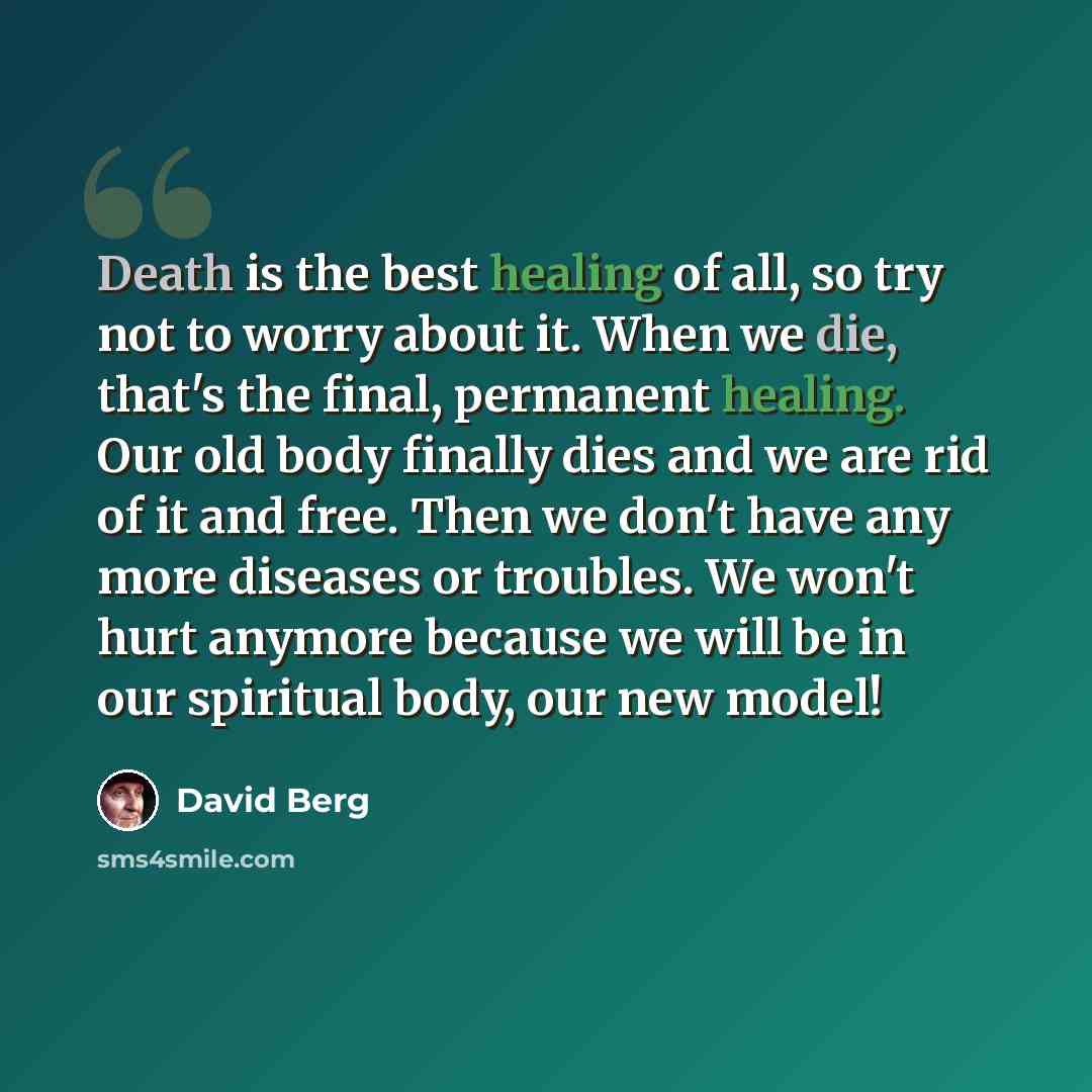 “Death is the best healing of all, so try not to worry about it. When we die, that's the final, permanent healing. Our old body finally dies and we are rid of it and free. Then we don't have any more diseases or troubles. We won't hurt anymore because we will be in our spiritual body, our new model!” quote by David Berg