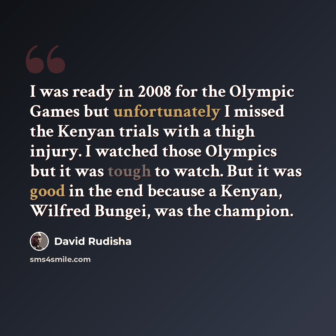 “I was ready in 2008 for the Olympic Games but unfortunately I missed the Kenyan trials with a thigh injury. I watched those Olympics but it was tough to watch. But it was good in the end because a Kenyan, Wilfred Bungei, was the champion.” quote by David Rudisha
