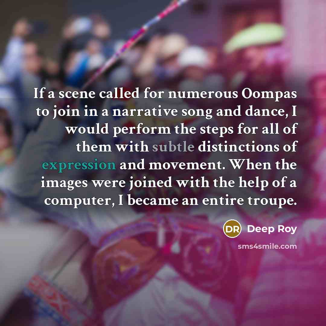 “If a scene called for numerous Oompas to join in a narrative song and dance, I would perform the steps for all of them with subtle distinctions of expression and movement. When the images were joined with the help of a computer, I became an entire troupe.” quote by Deep Roy
