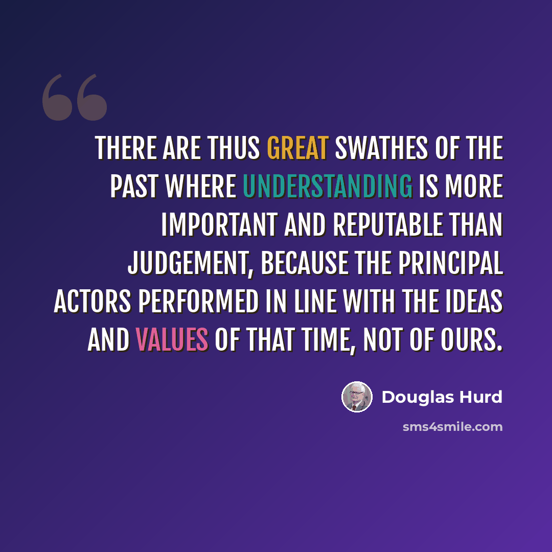“There are thus great swathes of the past where understanding is more important and reputable than judgement, because the principal actors performed in line with the ideas and values of that time, not of ours.” quote by Douglas Hurd