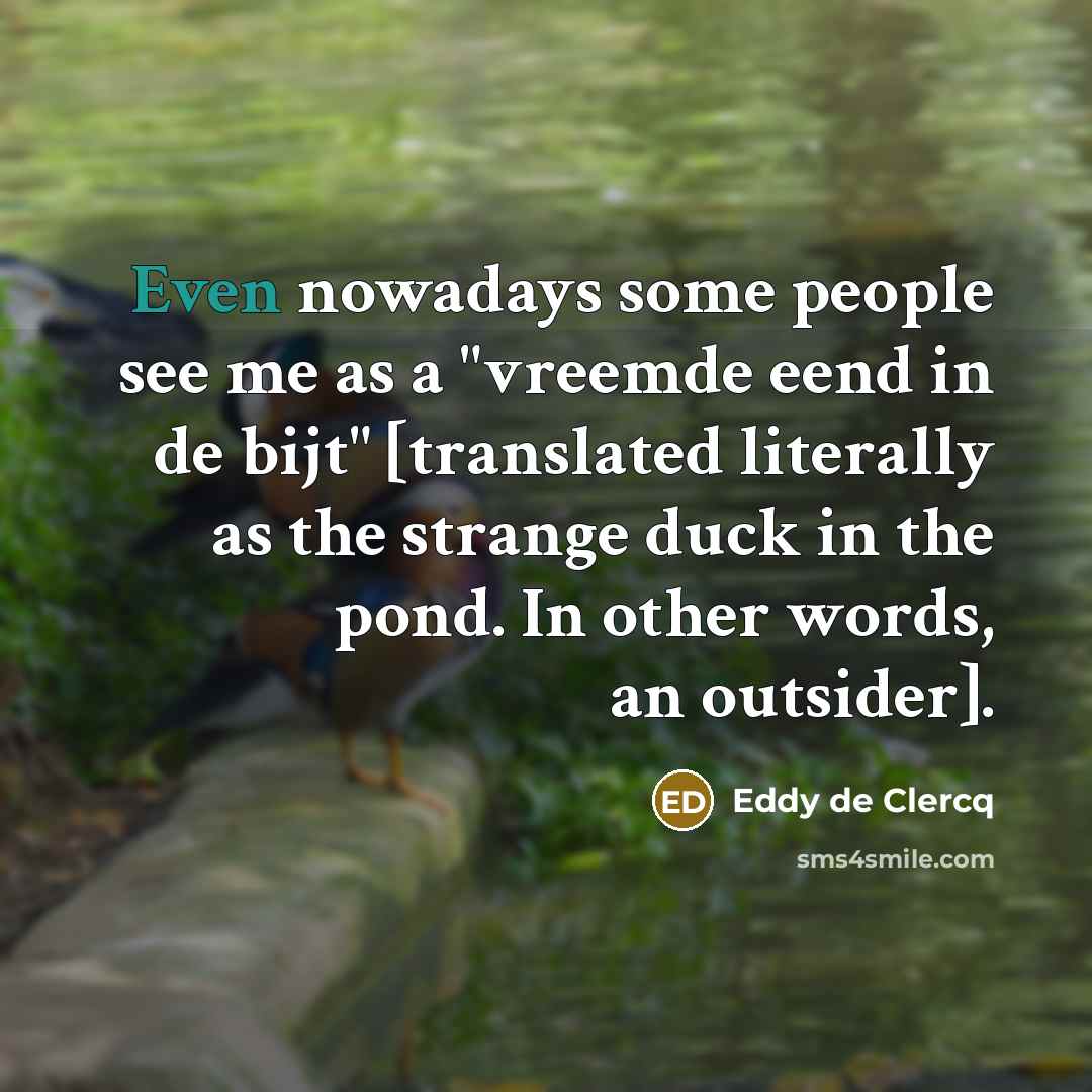 “Even nowadays some people see me as a "vreemde eend in de bijt" [translated literally as the strange duck in the pond. In other words, an outsider].” quote by Eddy de Clercq
