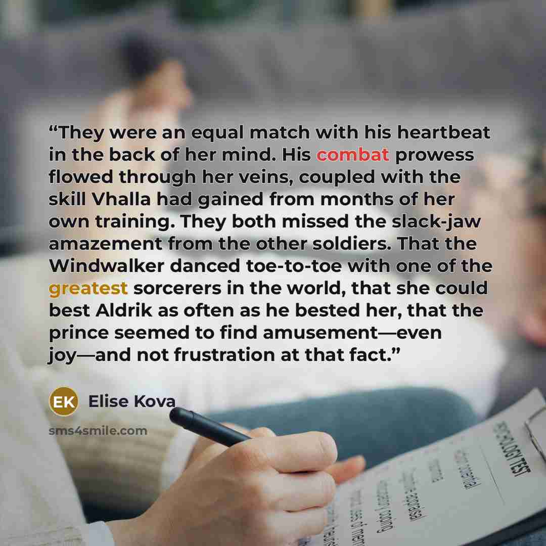 “They were an equal match with his heartbeat in the back of her mind. His combat prowess flowed through her veins, coupled with the skill Vhalla had gained from months of her own training. They both missed the slack-jaw amazement from the other soldiers. That the Windwalker danced toe-to-toe with…” quote by Elise Kova