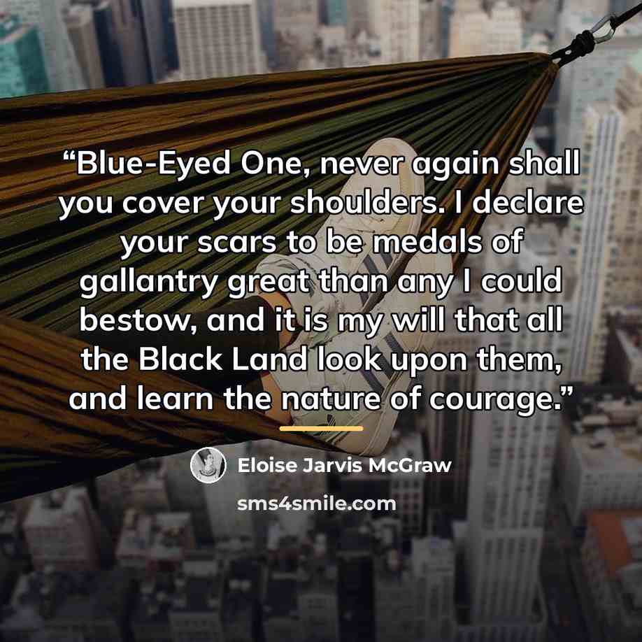 “Blue-Eyed One, never again shall you cover your shoulders. I declare your scars to be medals of gallantry great than any I could bestow, and it is my will that all the Black Land look upon them, and learn the nature of courage.” quote by Eloise Jarvis McGraw