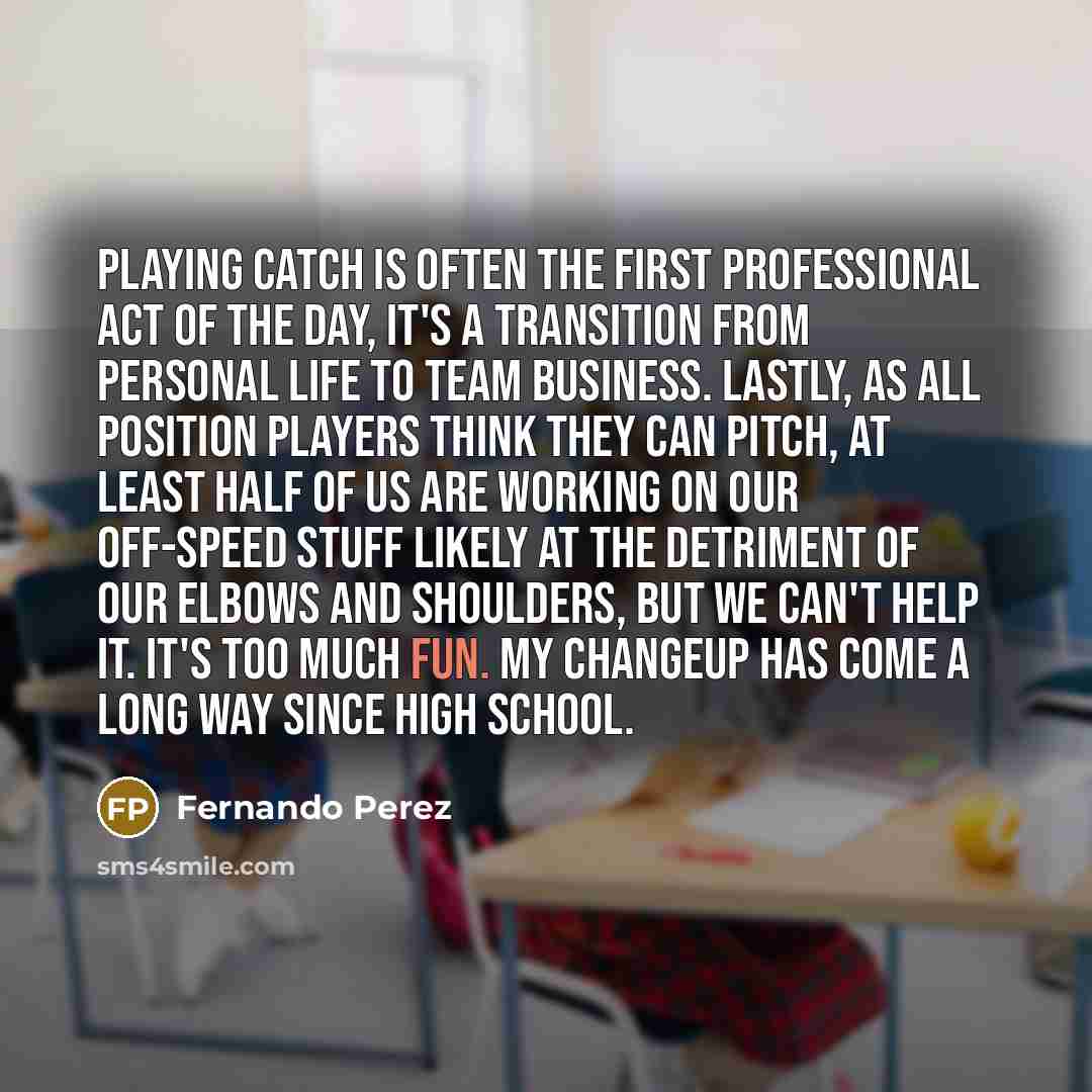 “Playing catch is often the first professional act of the day, it's a transition from personal life to team business. Lastly, as all position players think they can pitch, at least half of us are working on our off-speed stuff likely at the detriment of our elbows and shoulders, but we can't help…” quote by Fernando Perez