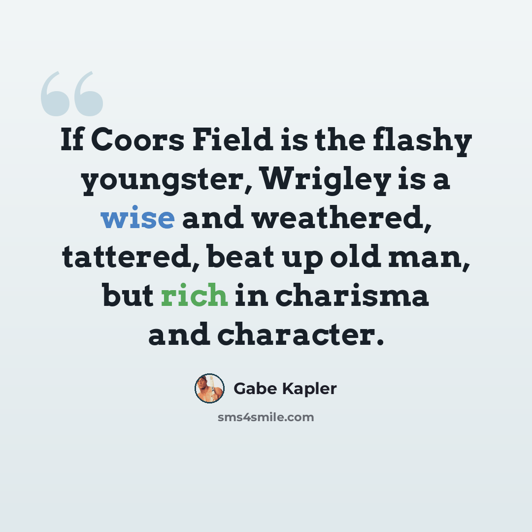 “If Coors Field is the flashy youngster, Wrigley is a wise and weathered, tattered, beat up old man, but rich in charisma and character.” quote by Gabe Kapler