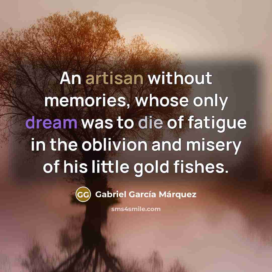 “An artisan without memories, whose only dream was to die of fatigue in the oblivion and misery of his little gold fishes.” quote by Gabriel Garcia Marquez