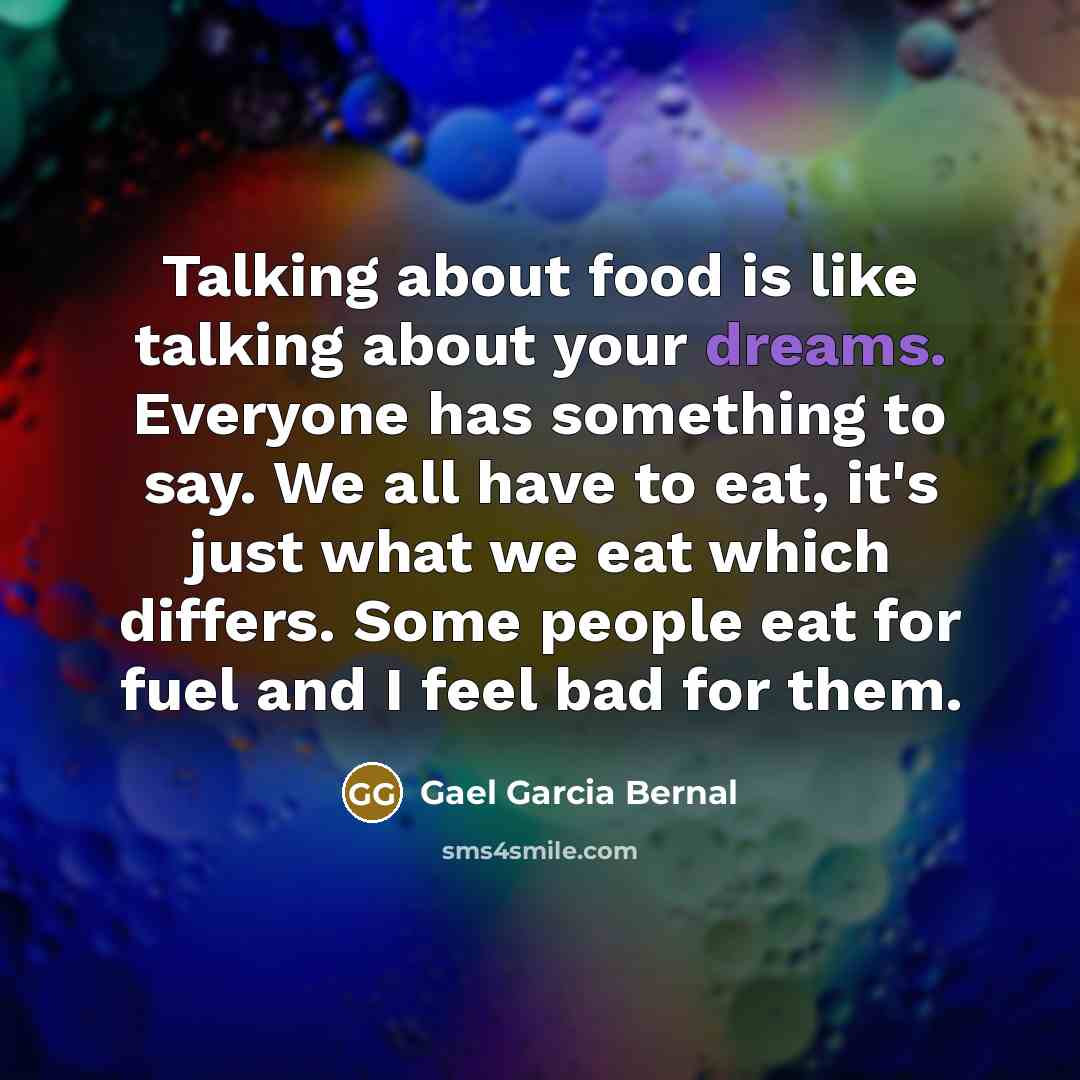 “Talking about food is like talking about your dreams. Everyone has something to say. We all have to eat, it's just what we eat which differs. Some people eat for fuel and I feel bad for them.” quote by Gael Garcia Bernal