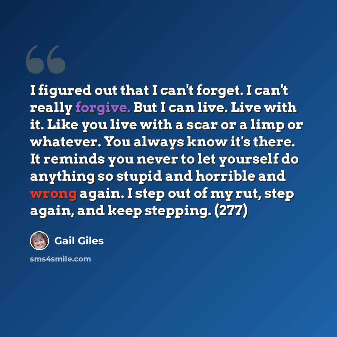 “I figured out that I can't forget. I can't really forgive. But I can live. Live with it. Like you live with a scar or a limp or whatever. You always know it's there. It reminds you never to let yourself do anything so stupid and horrible and wrong again. I step out of my rut, step again, and keep…” quote by Gail Giles