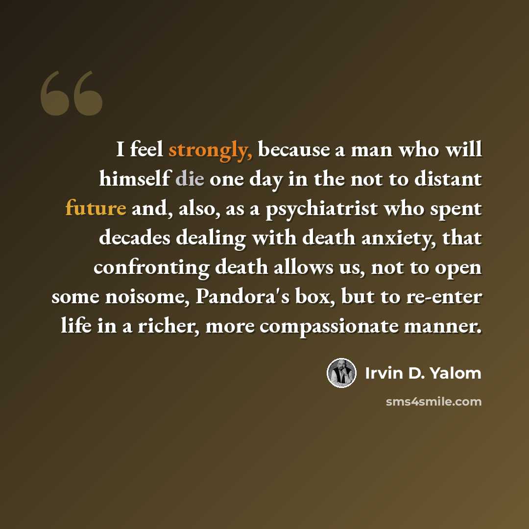 “I feel strongly, because a man who will himself die one day in the not to distant future and, also, as a psychiatrist who spent decades dealing with death anxiety, that confronting death allows us, not to open some noisome, Pandora's box, but to re-enter life in a richer, more compassionate manner.” quote by Irvin D. Yalom