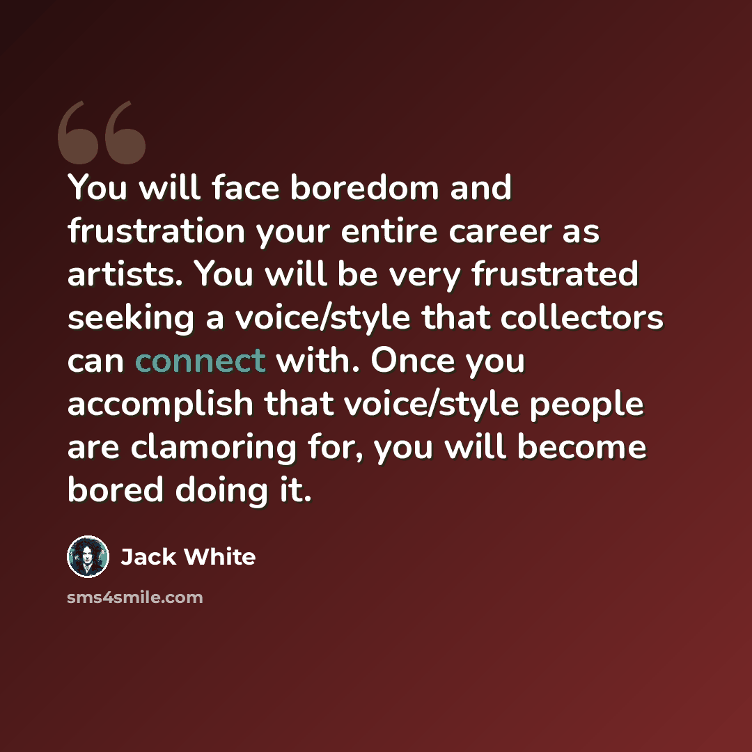 “You will face boredom and frustration your entire career as artists. You will be very frustrated seeking a voice/style that collectors can connect with. Once you accomplish that voice/style people are clamoring for, you will become bored doing it.” quote by Jack White