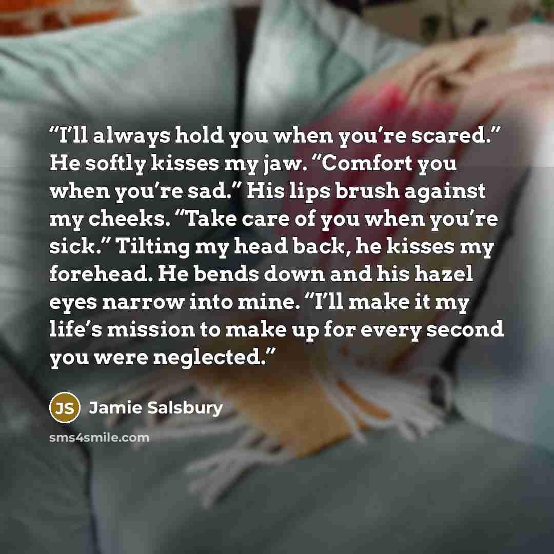 “I’ll always hold you when you’re scared.” He softly kisses my jaw. “Comfort you when you’re sad.” His lips brush against my cheeks. “Take care of you when you’re sick.” Tilting my head back, he kisses my forehead. He bends down and his hazel eyes narrow into mine. “I’ll make it my life’s mission…” quote by Jamie Salsbury