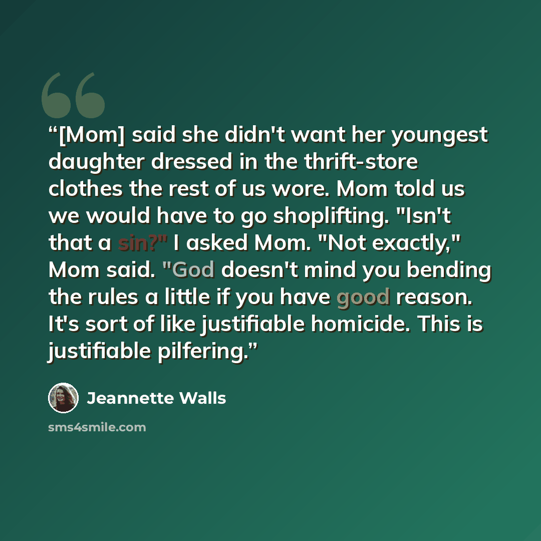 “[Mom] said she didn't want her youngest daughter dressed in the thrift-store clothes the rest of us wore. Mom told us we would have to go shoplifting. "Isn't that a sin?" I asked Mom. "Not exactly," Mom said. "God doesn't mind you bending the rules a little if you have good reason. It's sort of…” quote by Jeannette Walls