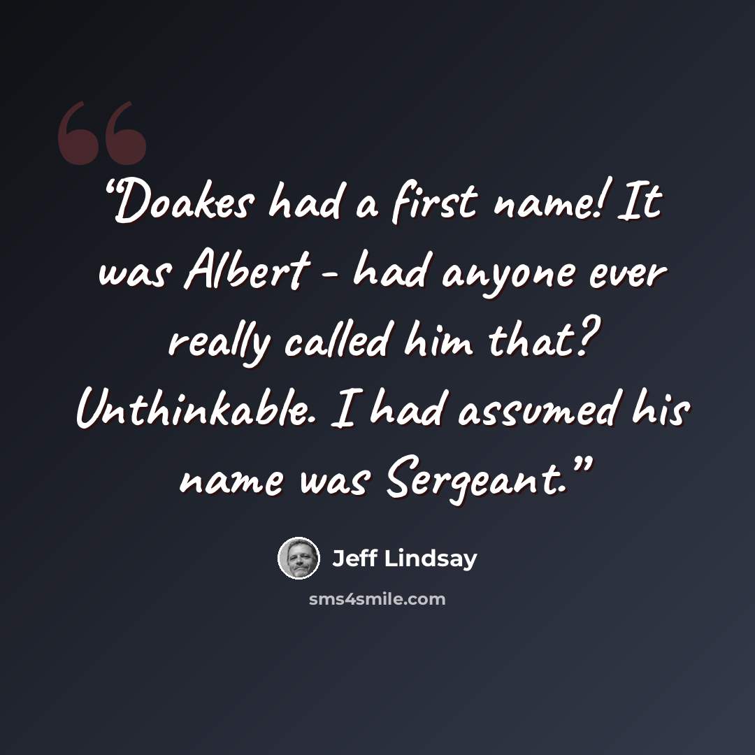 “Doakes had a first name! It was Albert - had anyone ever really called him that? Unthinkable. I had assumed his name was Sergeant.” quote by Jeff Lindsay
