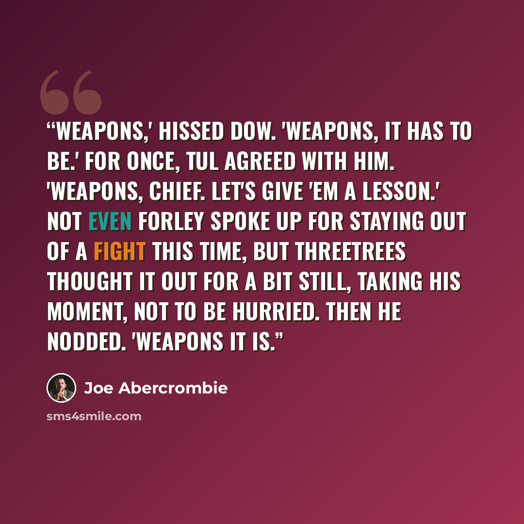 “Weapons,' hissed Dow. 'Weapons, it has to be.' For once, Tul agreed with him. 'Weapons, chief. Let's give 'em a lesson.' Not even Forley spoke up for staying out of a fight this time, but Threetrees thought it out for a bit still, taking his moment, not to be hurried. Then he nodded. 'Weapons it is.” quote by Joe Abercrombie
