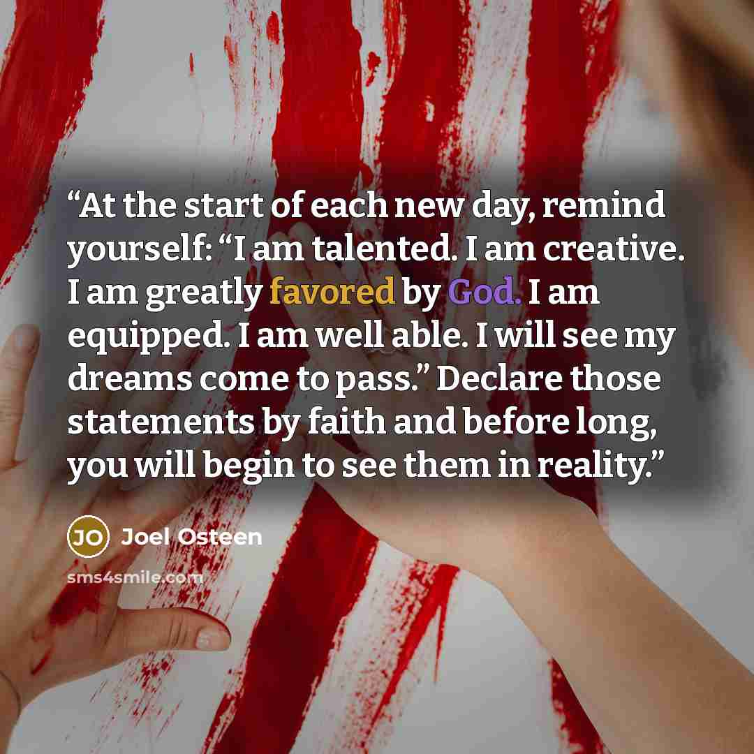 “At the start of each new day, remind yourself: “I am talented. I am creative. I am greatly favored by God. I am equipped. I am well able. I will see my dreams come to pass.” Declare those statements by faith and before long, you will begin to see them in reality.” quote by Joel Osteen