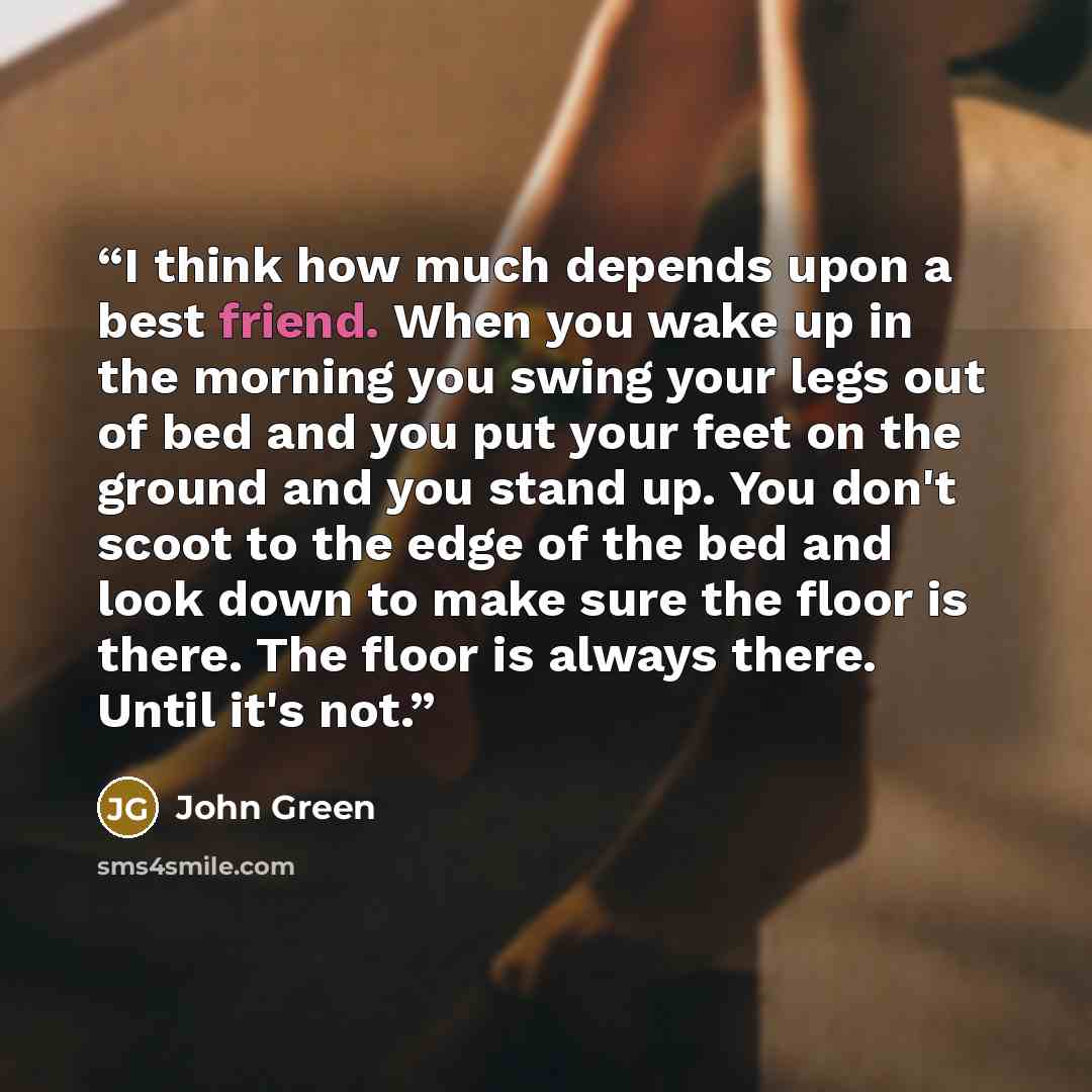 “I think how much depends upon a best friend. When you wake up in the morning you swing your legs out of bed and you put your feet on the ground and you stand up. You don't scoot to the edge of the bed and look down to make sure the floor is there. The floor is always there. Until it's not.” quote by John Green