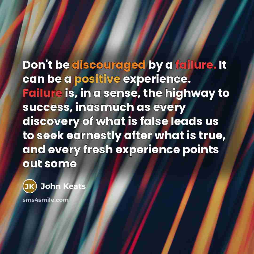“Don't be discouraged by a failure. It can be a positive experience. Failure is, in a sense, the highway to success, inasmuch as every discovery of what is false leads us to seek earnestly after what is true, and every fresh experience points out some” quote by John Keats
