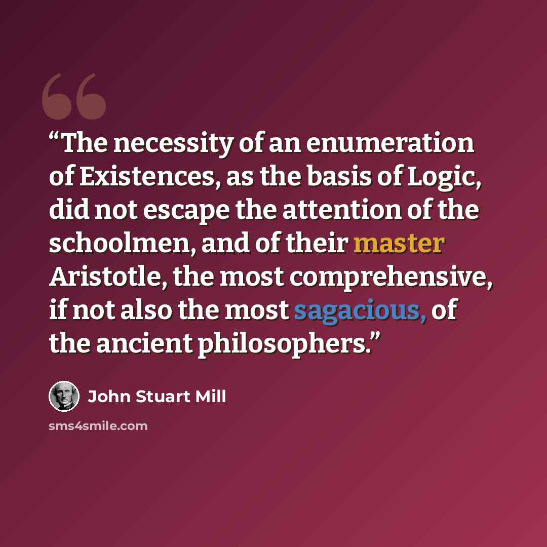 “The necessity of an enumeration of Existences, as the basis of Logic, did not escape the attention of the schoolmen, and of their master Aristotle, the most comprehensive, if not also the most sagacious, of the ancient philosophers.” quote by John Stuart Mill