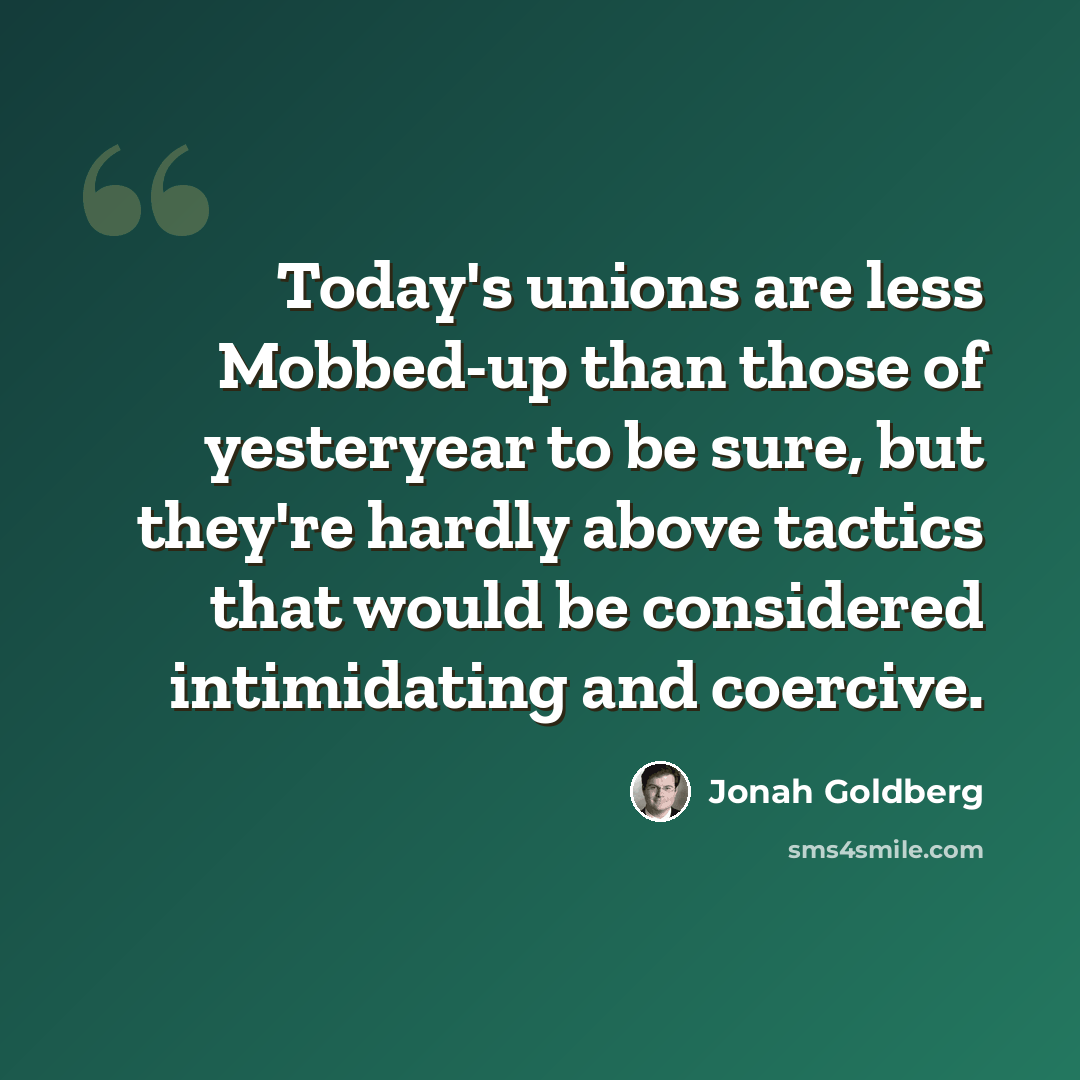 “Today's unions are less Mobbed-up than those of yesteryear to be sure, but they're hardly above tactics that would be considered intimidating and coercive.” quote by Jonah Goldberg