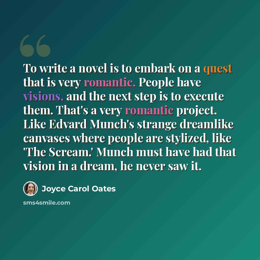 “To write a novel is to embark on a quest that is very romantic. People have visions, and the next step is to execute them. That's a very romantic project. Like Edvard Munch's strange dreamlike canvases where people are stylized, like 'The Scream.' Munch must have had that vision in a dream, he…” quote by Joyce Carol Oates