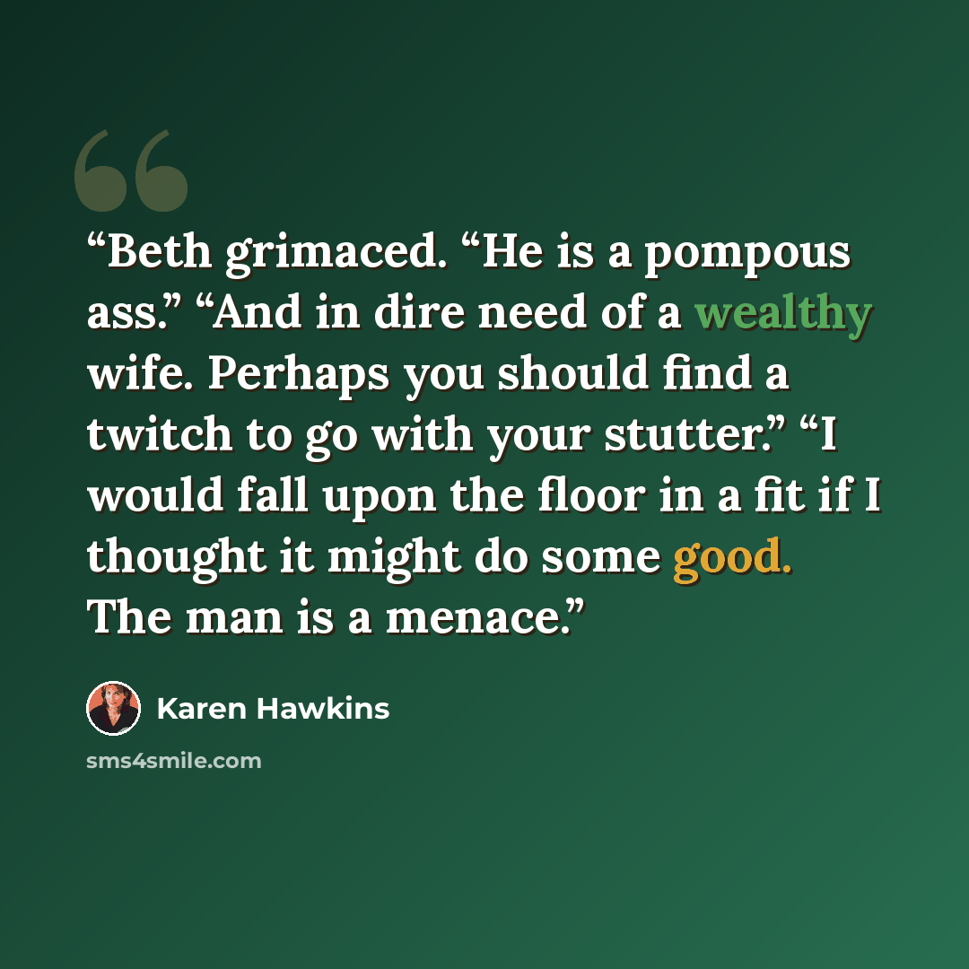 “Beth grimaced. “He is a pompous ass.” “And in dire need of a wealthy wife. Perhaps you should find a twitch to go with your stutter.” “I would fall upon the floor in a fit if I thought it might do some good. The man is a menace.” quote by Karen Hawkins