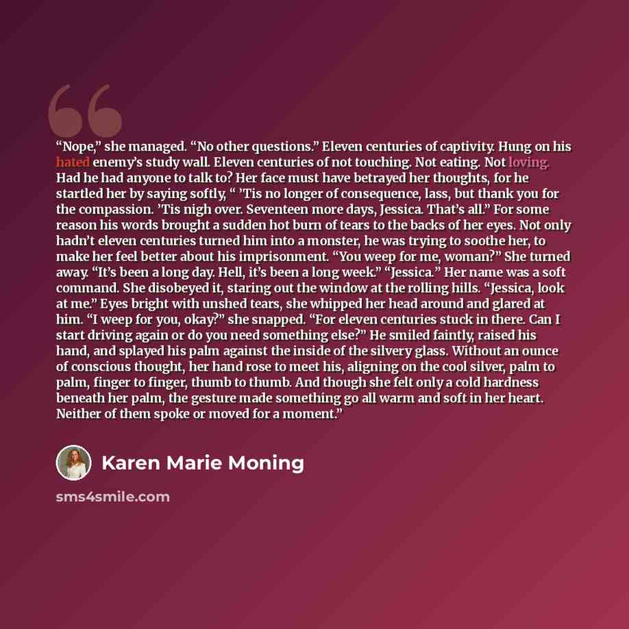 “Nope,” she managed. “No other questions.” Eleven centuries of captivity. Hung on his hated enemy’s study wall. Eleven centuries of not touching. Not eating. Not loving. Had he had anyone to talk to? Her face must have betrayed her thoughts, for he startled her by saying softly, “ ’Tis no longer of…” quote by Karen Marie Moning