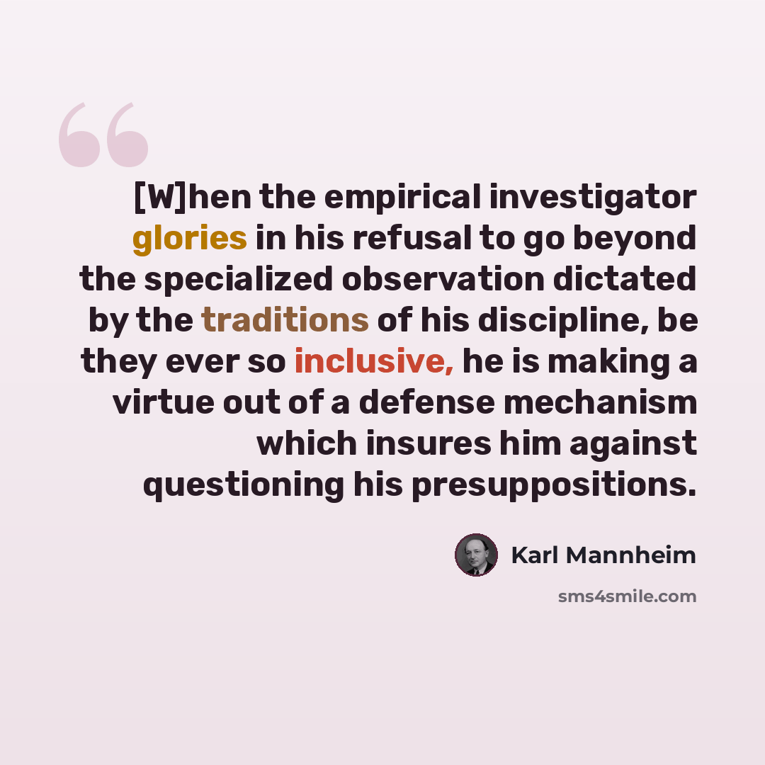 “[W]hen the empirical investigator glories in his refusal to go beyond the specialized observation dictated by the traditions of his discipline, be they ever so inclusive, he is making a virtue out of a defense mechanism which insures him against questioning his presuppositions.” quote by Karl Mannheim