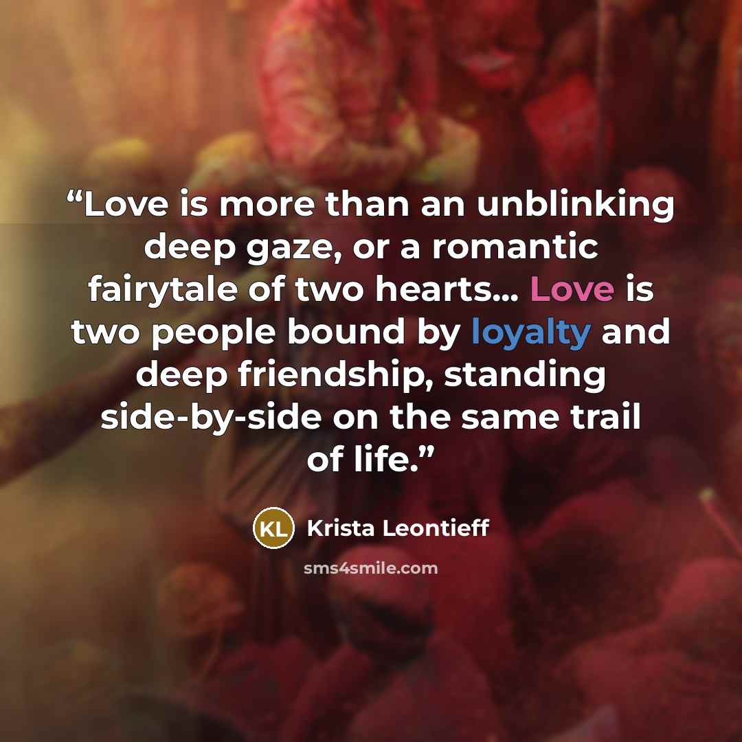 “Love is more than an unblinking deep gaze, or a romantic fairytale of two hearts... Love is two people bound by loyalty and deep friendship, standing side-by-side on the same trail of life.” quote by Krista Leontieff