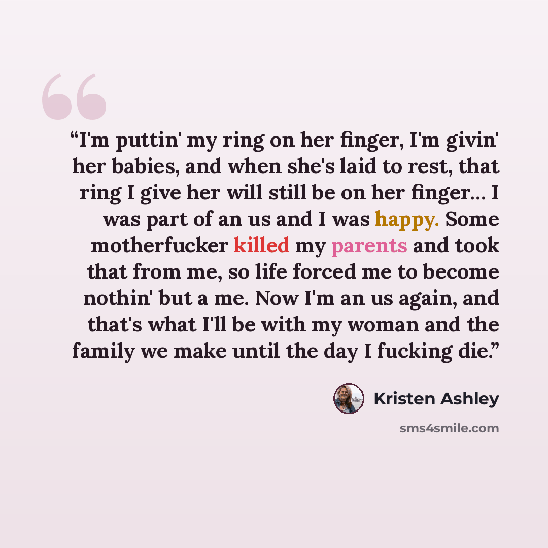 “I'm puttin' my ring on her finger, I'm givin' her babies, and when she's laid to rest, that ring I give her will still be on her finger… I was part of an us and I was happy. Some motherfucker killed my parents and took that from me, so life forced me to become nothin' but a me. Now I'm an us…” quote by Kristen Ashley