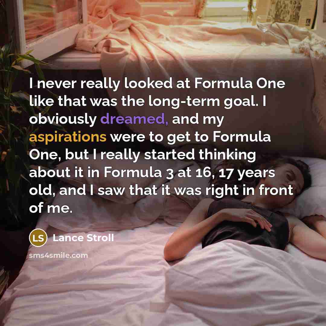 “I never really looked at Formula One like that was the long-term goal. I obviously dreamed, and my aspirations were to get to Formula One, but I really started thinking about it in Formula 3 at 16, 17 years old, and I saw that it was right in front of me.” quote by Lance Stroll