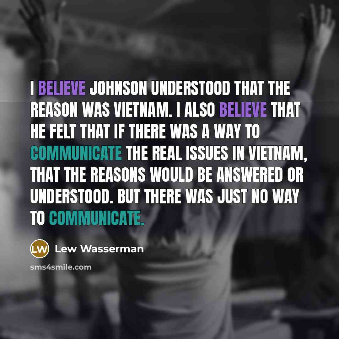 “I believe Johnson understood that the reason was Vietnam. I also believe that he felt that if there was a way to communicate the real issues in Vietnam, that the reasons would be answered or understood. But there was just no way to communicate.” quote by Lew Wasserman