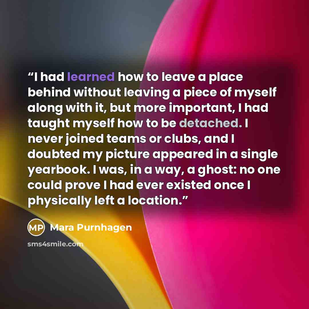“I had learned how to leave a place behind without leaving a piece of myself along with it, but more important, I had taught myself how to be detached. I never joined teams or clubs, and I doubted my picture appeared in a single yearbook. I was, in a way, a ghost: no one could prove I had ever…” quote by Mara Purnhagen